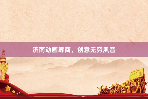 济南动画筹商，创意无穷夙昔