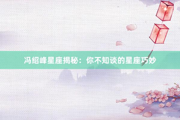 冯绍峰星座揭秘：你不知谈的星座巧妙
